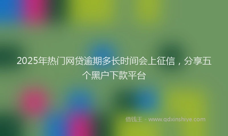 2025年热门网贷逾期多长时间会上征信，分享五个黑户下款平台
