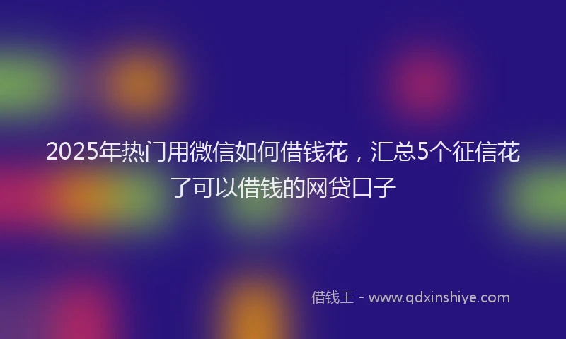 2025年热门用微信如何借钱花，汇总5个征信花了可以借钱的网贷口子