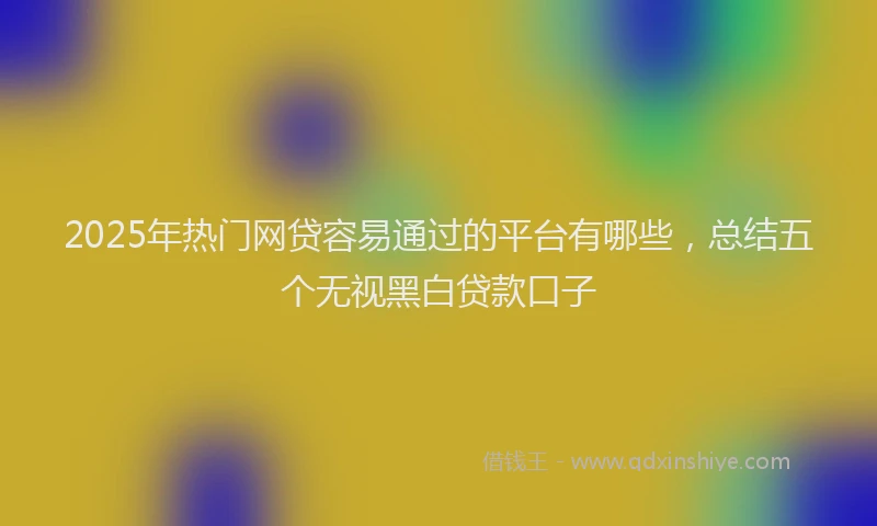 2025年热门网贷容易通过的平台有哪些，总结五个无视黑白贷款口子