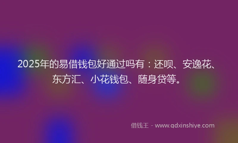2025年的易借钱包好通过吗有：还呗、安逸花、东方汇、小花钱包、随身贷等。