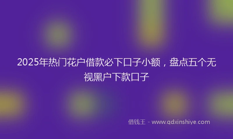 2025年热门花户借款必下口子小额，盘点五个无视黑户下款口子