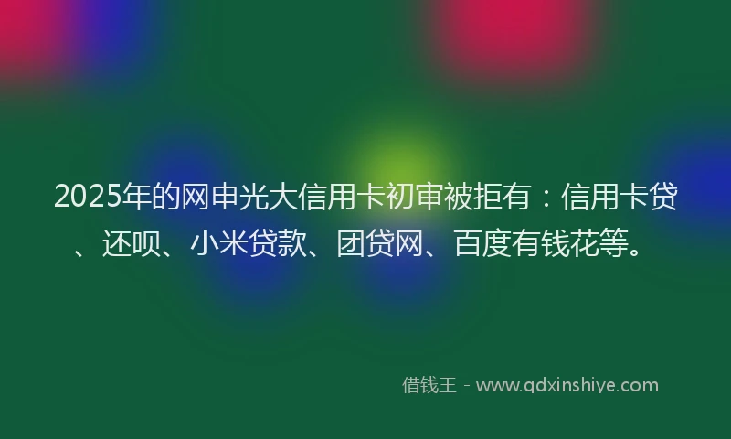 2025年的网申光大信用卡初审被拒有：信用卡贷、还呗、小米贷款、团贷网、百度有钱花等。