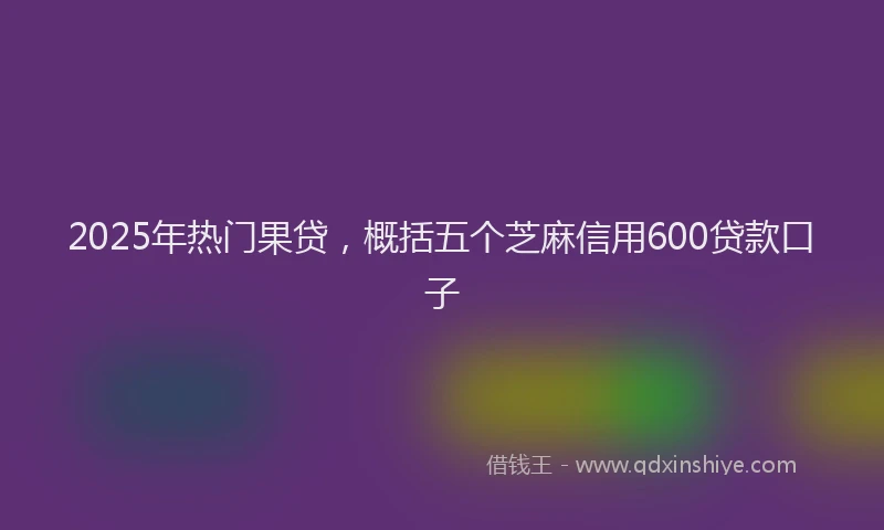 2025年热门果贷，概括五个芝麻信用600贷款口子