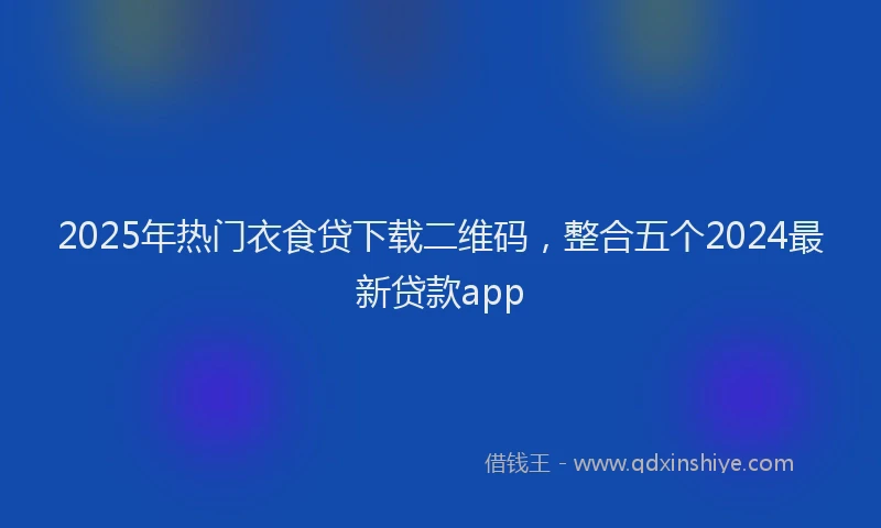 2025年热门衣食贷下载二维码，整合五个2024最新贷款app
