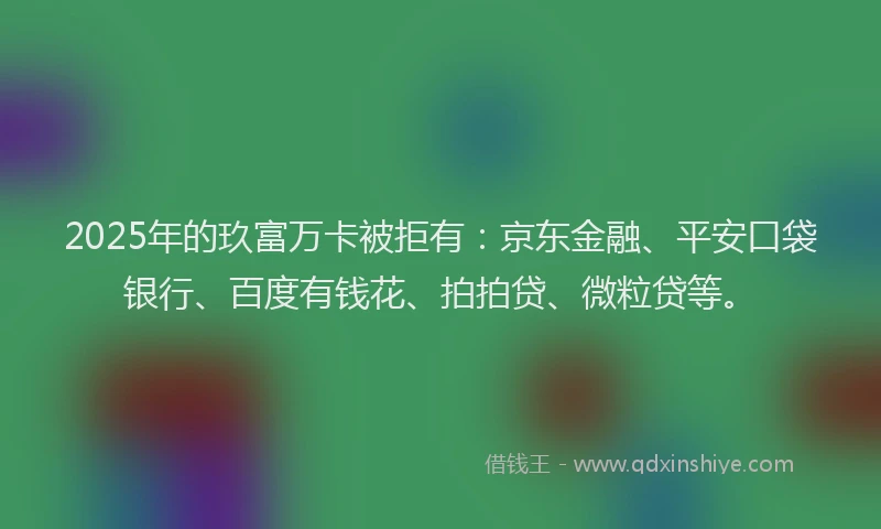 2025年的玖富万卡被拒有：京东金融、平安口袋银行、百度有钱花、拍拍贷、微粒贷等。