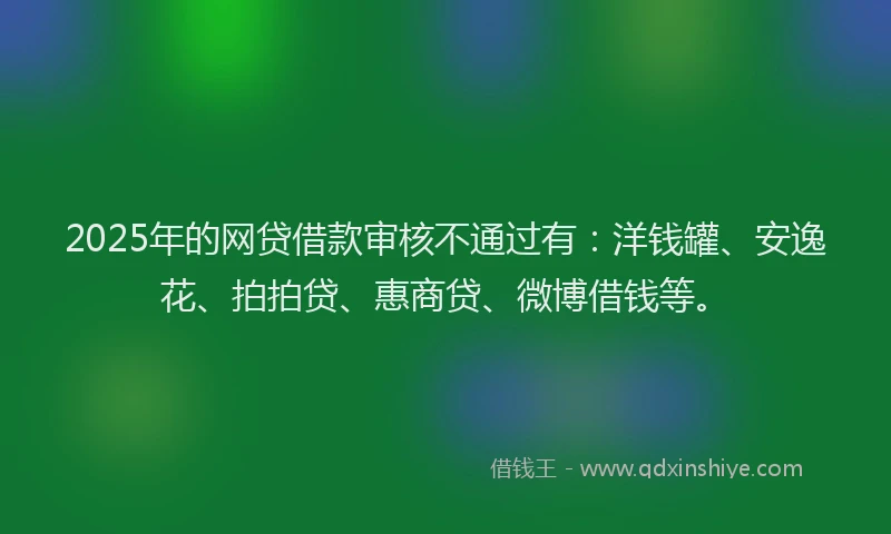 2025年的网贷借款审核不通过有：洋钱罐、安逸花、拍拍贷、惠商贷、微博借钱等。