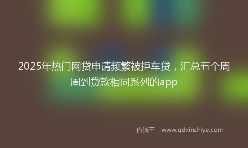 2025年热门网贷申请频繁被拒车贷，汇总五个周周到贷款相同系列的app