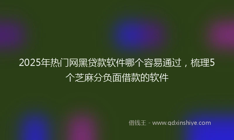 2025年热门网黑贷款软件哪个容易通过，梳理5个芝麻分负面借款的软件