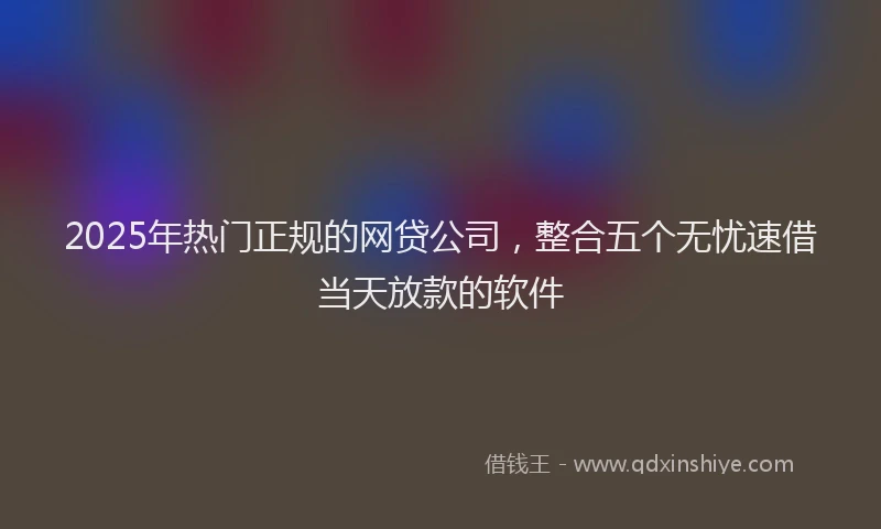 2025年热门正规的网贷公司，整合五个无忧速借当天放款的软件