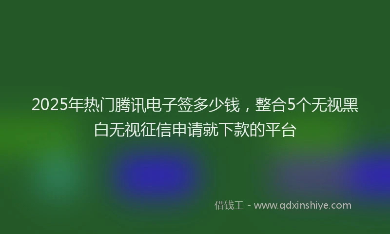 2025年热门腾讯电子签多少钱，整合5个无视黑白无视征信申请就下款的平台