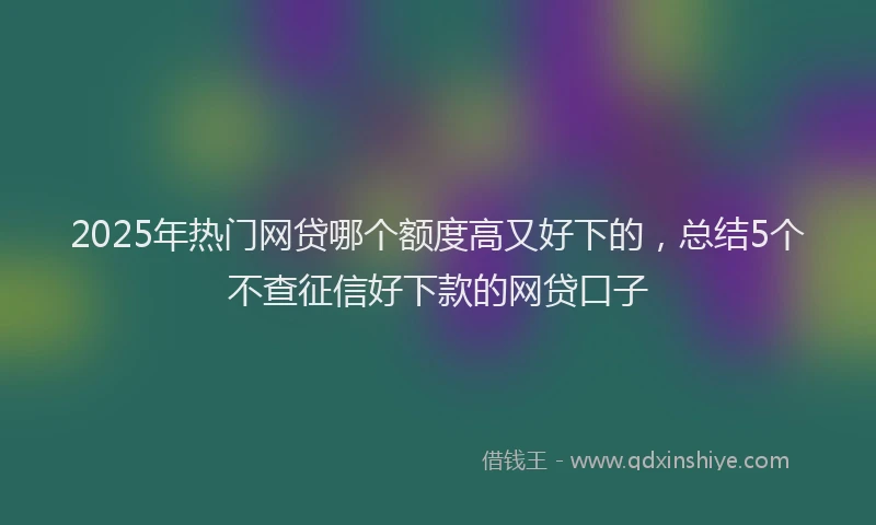 2025年热门网贷哪个额度高又好下的，总结5个不查征信好下款的网贷口子
