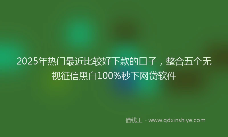 2025年热门最近比较好下款的口子，整合五个无视征信黑白100%秒下网贷软件