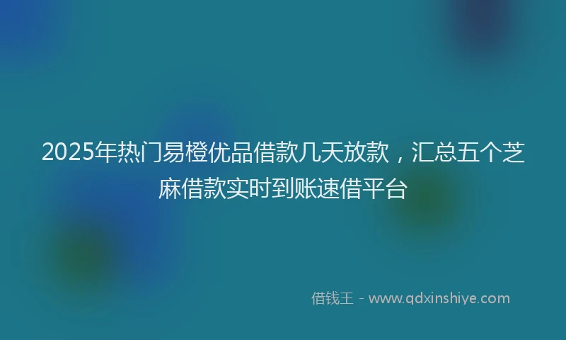 2025年热门易橙优品借款几天放款，汇总五个芝麻借款实时到账速借平台