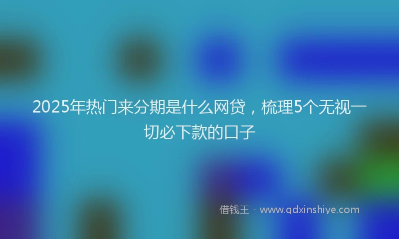 2025年热门来分期是什么网贷，梳理5个无视一切必下款的口子