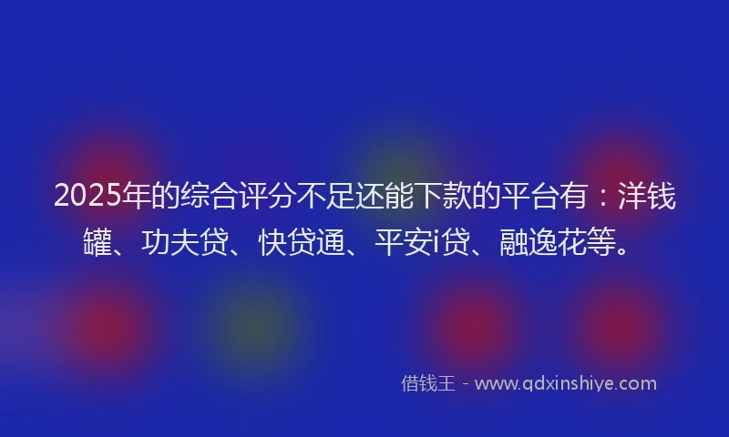 2025年的综合评分不足还能下款的平台有：洋钱罐、功夫贷、快贷通、平安i贷、融逸花等。