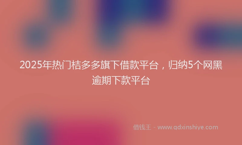 2025年热门桔多多旗下借款平台，归纳5个网黑逾期下款平台