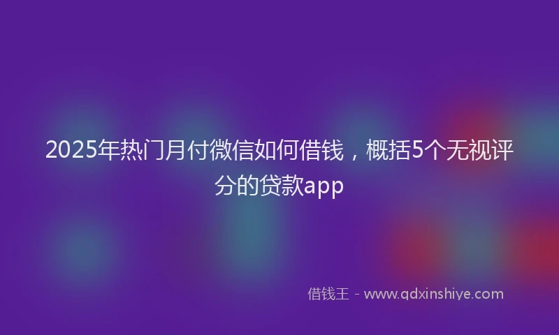 2025年热门月付微信如何借钱，概括5个无视评分的贷款app