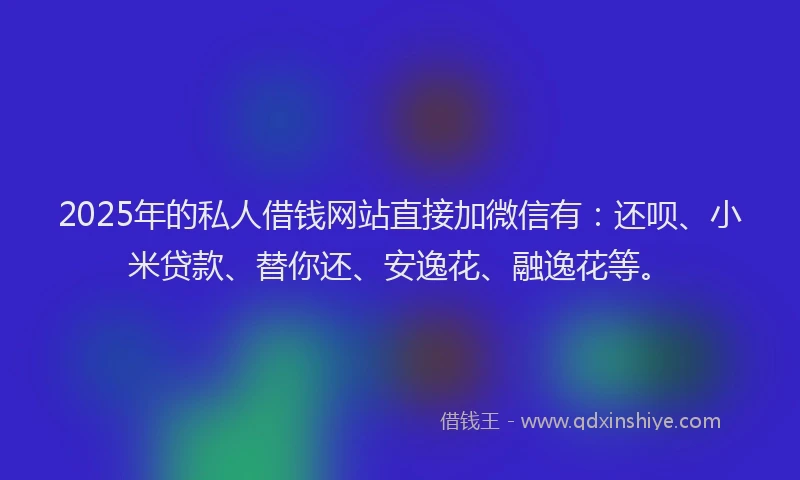 2025年的私人借钱网站直接加微信有：还呗、小米贷款、替你还、安逸花、融逸花等。