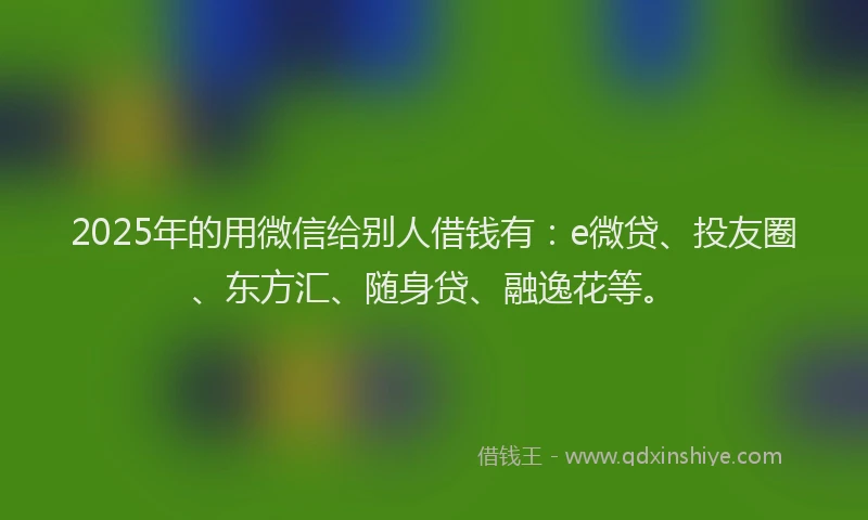 2025年的用微信给别人借钱有：e微贷、投友圈、东方汇、随身贷、融逸花等。