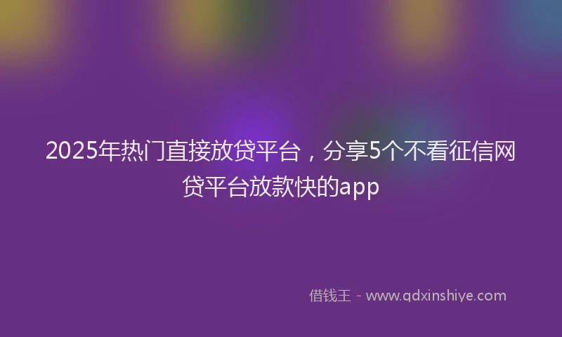 2025年热门直接放贷平台，分享5个不看征信网贷平台放款快的app
