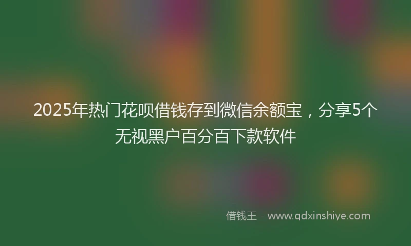 2025年热门花呗借钱存到微信余额宝，分享5个无视黑户百分百下款软件