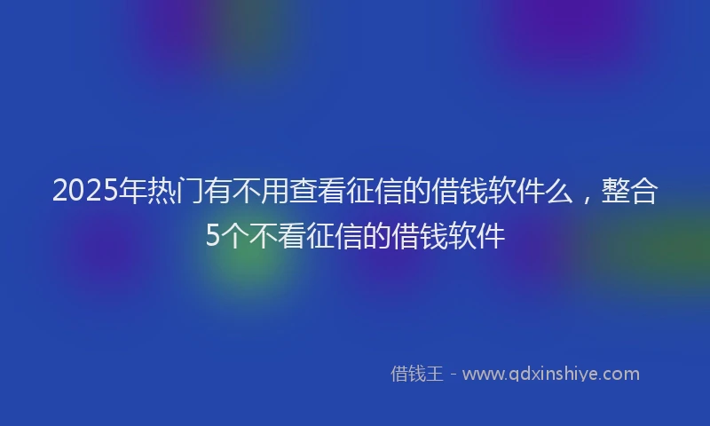 2025年热门有不用查看征信的借钱软件么，整合5个不看征信的借钱软件