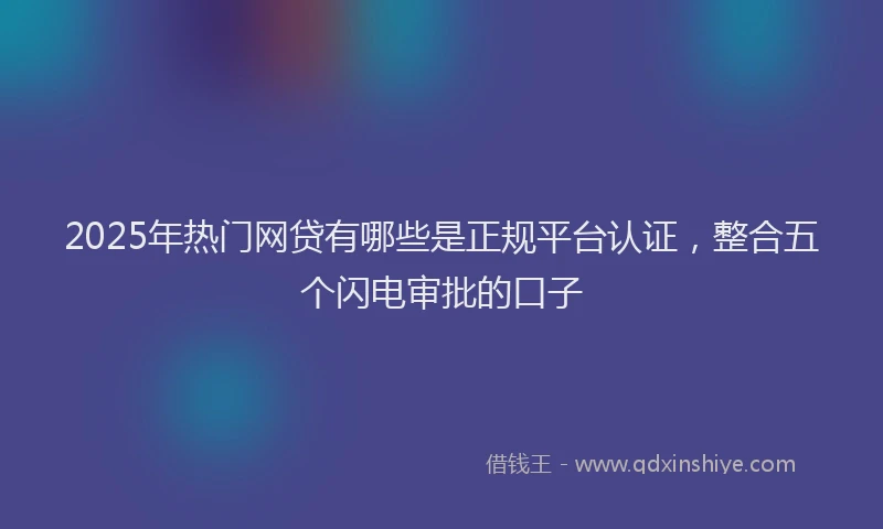 2025年热门网贷有哪些是正规平台认证，整合五个闪电审批的口子