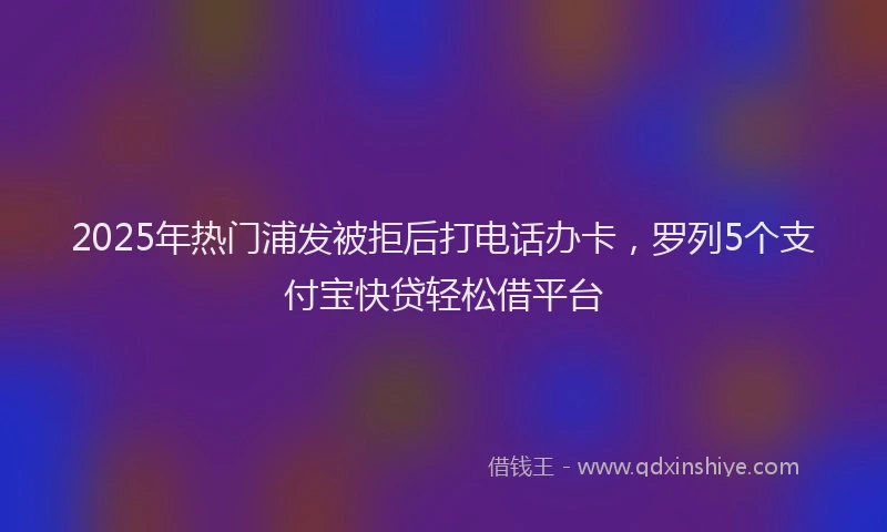 2025年热门浦发被拒后打电话办卡，罗列5个支付宝快贷轻松借平台