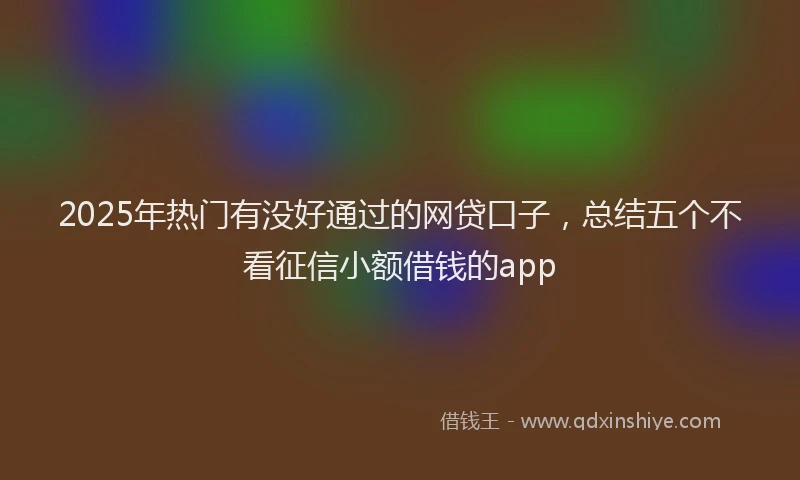 2025年热门有没好通过的网贷口子，总结五个不看征信小额借钱的app