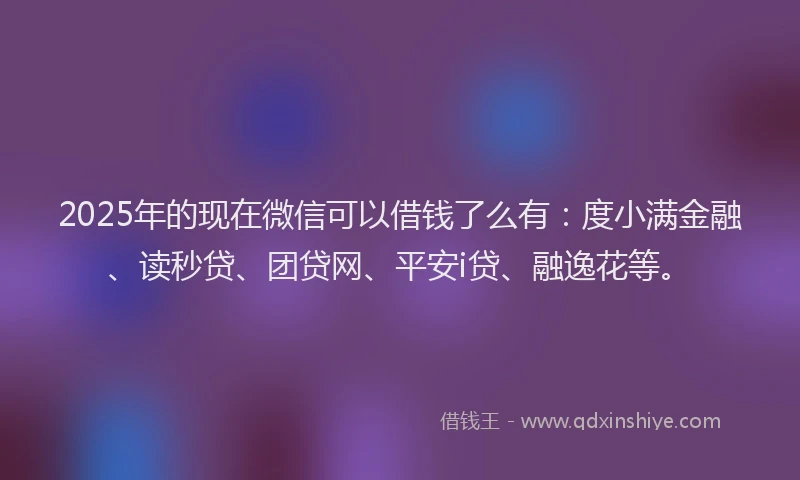 2025年的现在微信可以借钱了么有：度小满金融、读秒贷、团贷网、平安i贷、融逸花等。