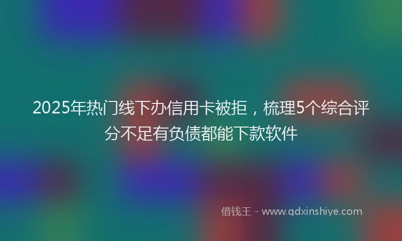 2025年热门线下办信用卡被拒，梳理5个综合评分不足有负债都能下款软件