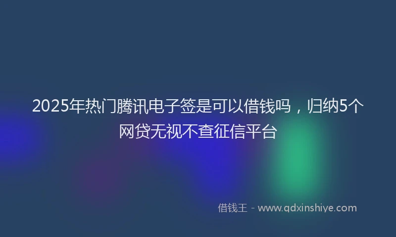 2025年热门腾讯电子签是可以借钱吗，归纳5个网贷无视不查征信平台