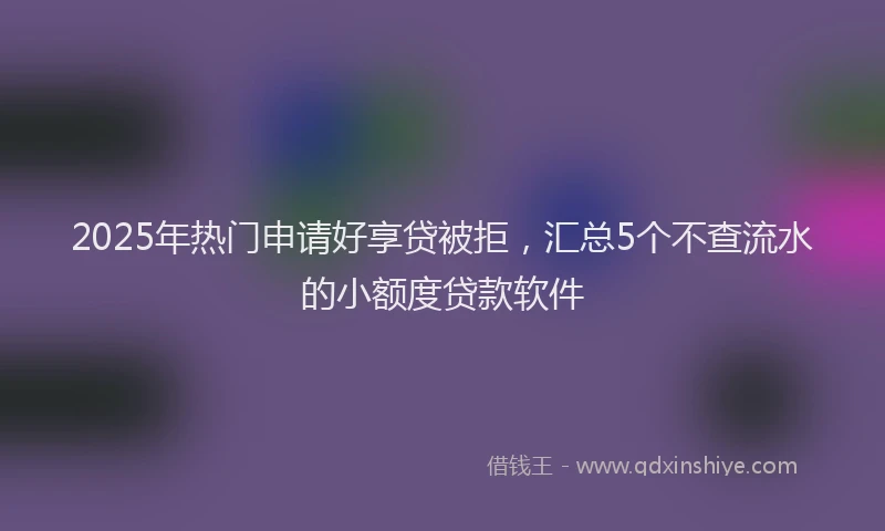 2025年热门申请好享贷被拒，汇总5个不查流水的小额度贷款软件
