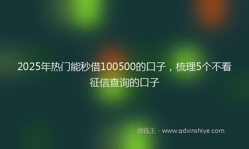 2025年热门能秒借100500的口子，梳理5个不看征信查询的口子