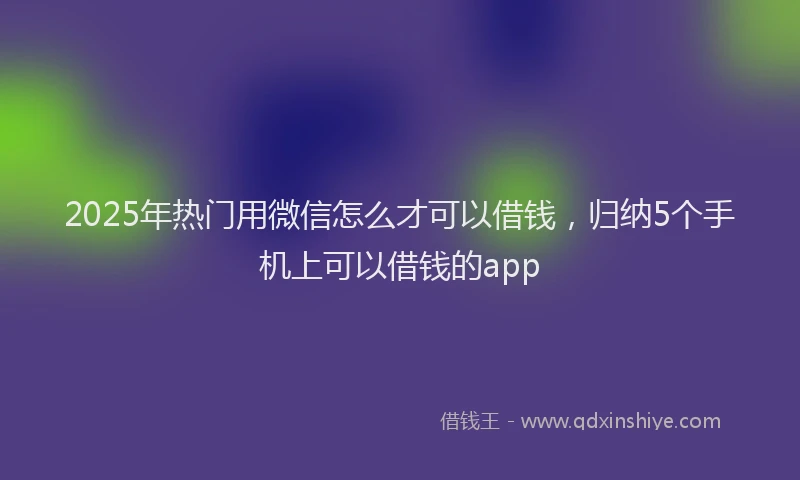 2025年热门用微信怎么才可以借钱，归纳5个手机上可以借钱的app