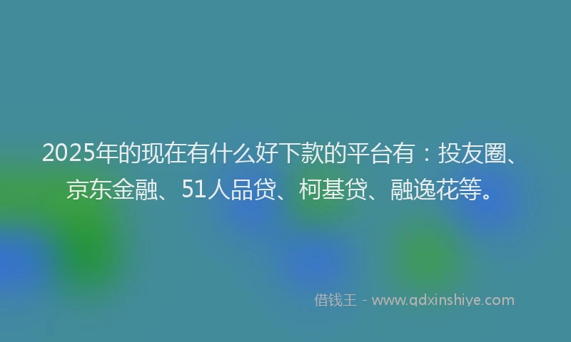 2025年的现在有什么好下款的平台有：投友圈、京东金融、51人品贷、柯基贷、融逸花等。
