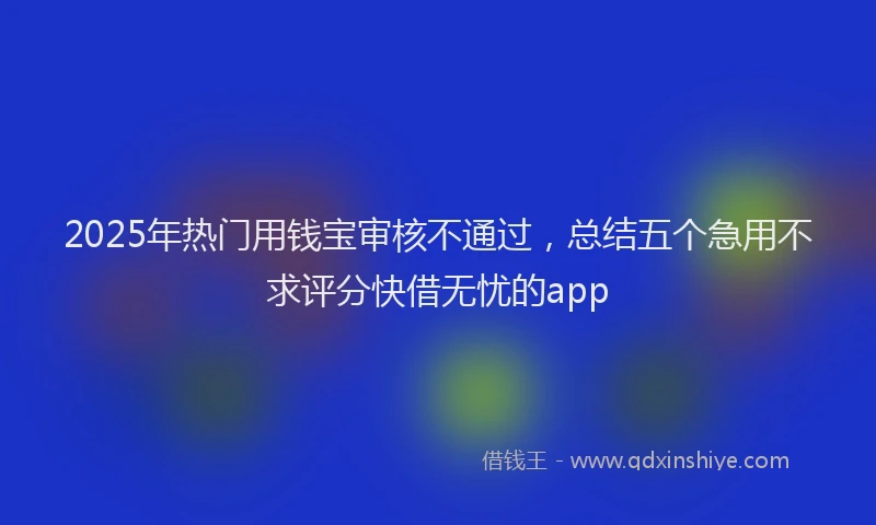 2025年热门用钱宝审核不通过，总结五个急用不求评分快借无忧的app