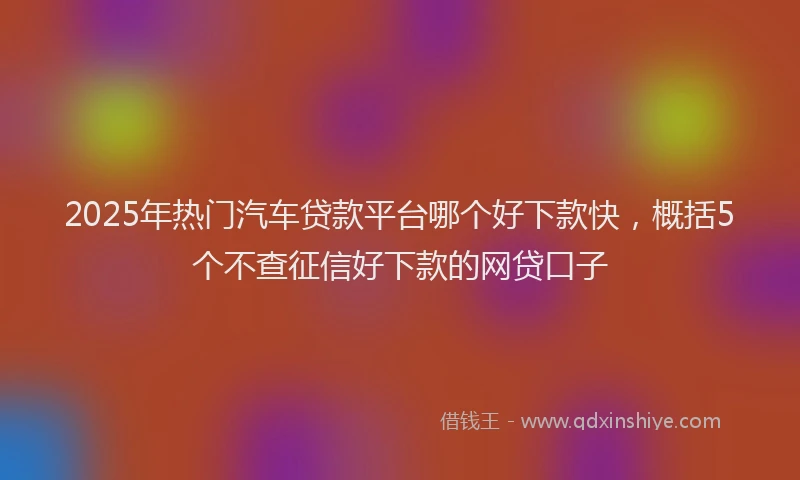 2025年热门汽车贷款平台哪个好下款快，概括5个不查征信好下款的网贷口子
