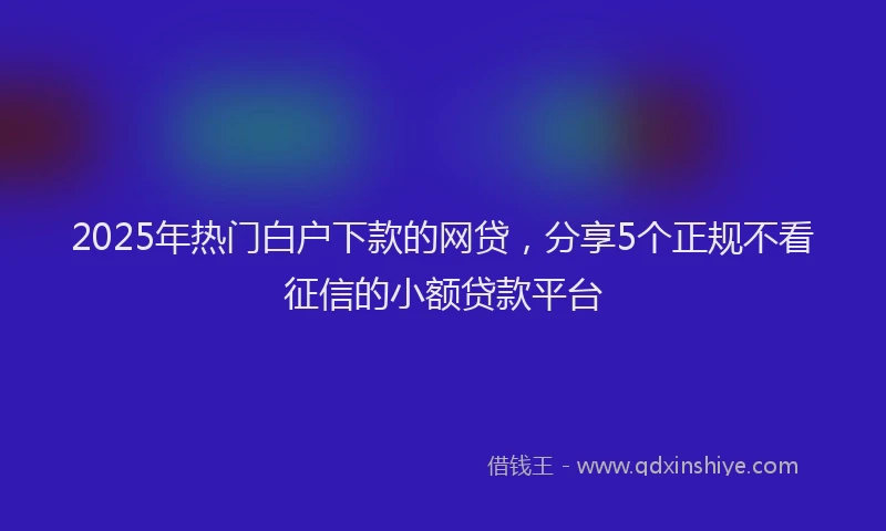 2025年热门白户下款的网贷，分享5个正规不看征信的小额贷款平台