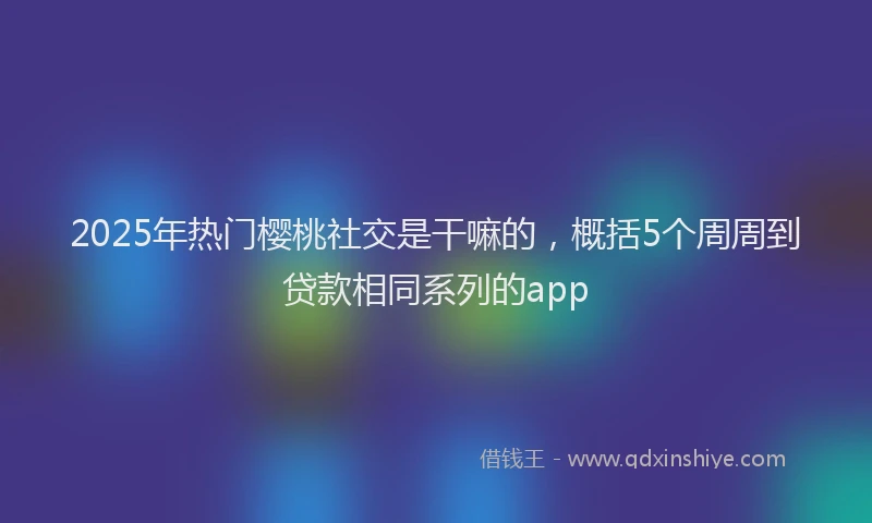 2025年热门樱桃社交是干嘛的，概括5个周周到贷款相同系列的app