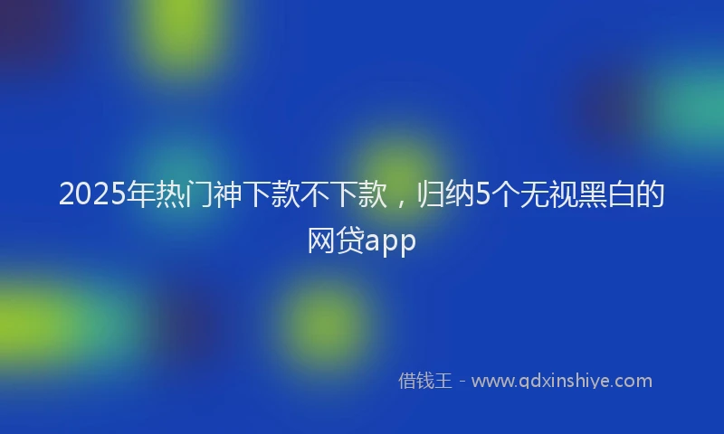2025年热门神下款不下款，归纳5个无视黑白的网贷app