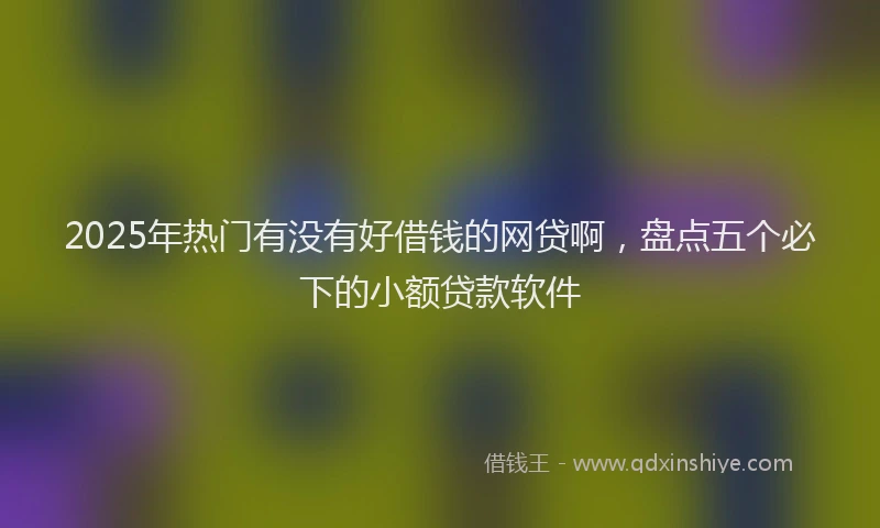 2025年热门有没有好借钱的网贷啊，盘点五个必下的小额贷款软件