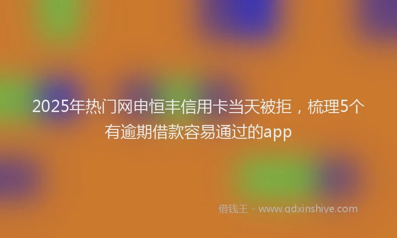 2025年热门网申恒丰信用卡当天被拒，梳理5个有逾期借款容易通过的app