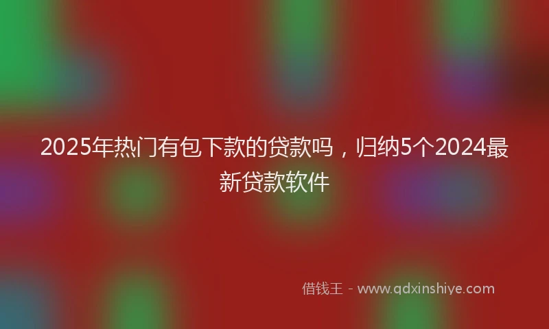 2025年热门有包下款的贷款吗，归纳5个2024最新贷款软件