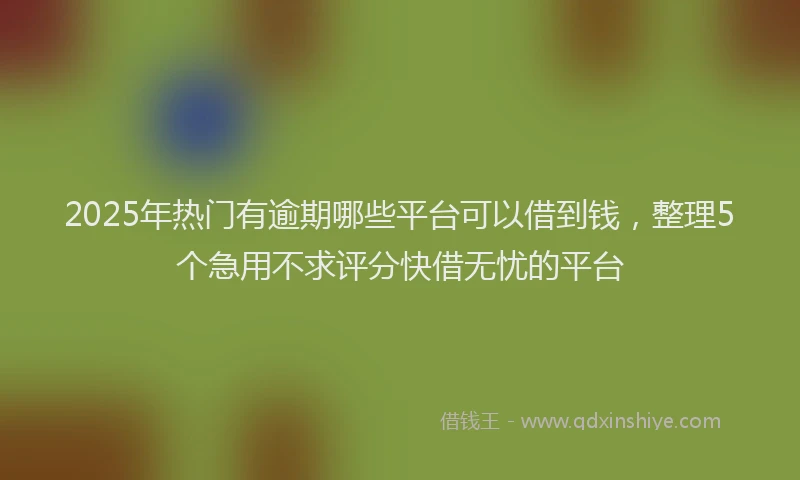 2025年热门有逾期哪些平台可以借到钱，整理5个急用不求评分快借无忧的平台