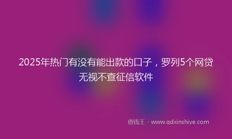 2025年热门有没有能出款的口子，罗列5个网贷无视不查征信软件
