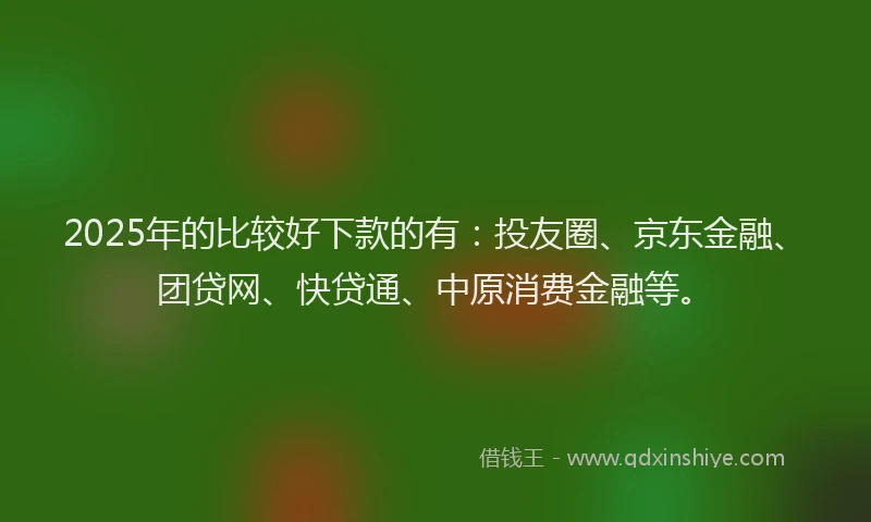2025年的比较好下款的有：投友圈、京东金融、团贷网、快贷通、中原消费金融等。