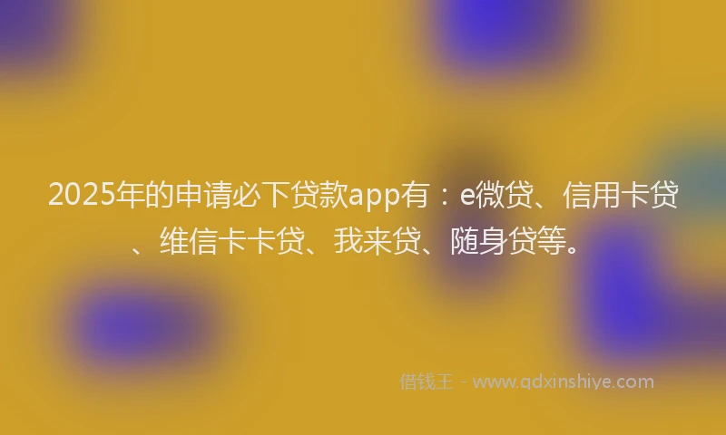 2025年的申请必下贷款app有：e微贷、信用卡贷、维信卡卡贷、我来贷、随身贷等。