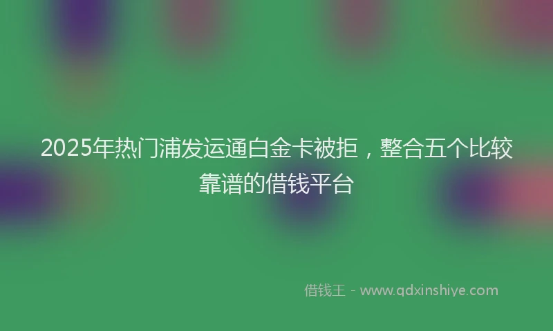 2025年热门浦发运通白金卡被拒，整合五个比较靠谱的借钱平台