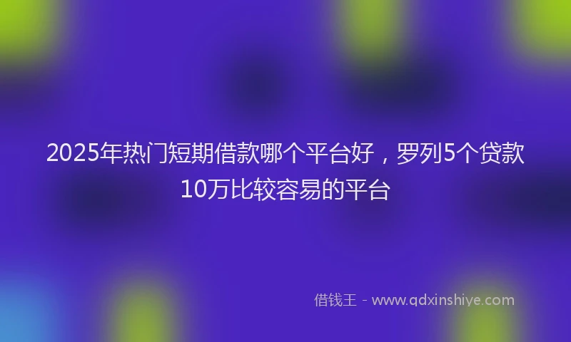 2025年热门短期借款哪个平台好，罗列5个贷款10万比较容易的平台